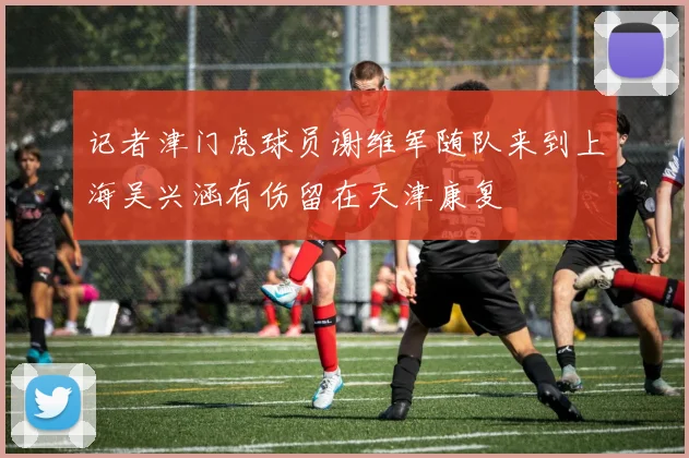 记者津门虎球员谢维军随队来到上海吴兴涵有伤留在天津康复